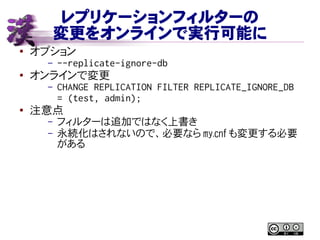 レプリケーションフィルターの
変更をオンラインで実行可能に
● オプション
– --replicate-ignore-db
●
オンラインで変更
– CHANGE REPLICATION FILTER REPLICATE_IGNORE_DB
= (test, admin);
●
注意点
– フィルターは追加ではなく上書き
– 永続化はされないので、必要なら my.cnf も変更する必要
がある
 