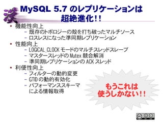 MySQL 5.7 のレプリケーションは
超絶進化！！
● 機能性向上
– 既存のトポロジーの殻を打ち破ったマルチソース
– ロスレスになった準同期レプリケーション
●
性能向上
– LOGICAL_CLOCK モードのマルチスレッドスレーブ
– マスタースレッドの Mutex 競合解消
– 準同期レプリケーションの ACK スレッド
●
利便性向上
– フィルターの動的変更
– GTID の動的有効化
– パフォーマンススキーマ
による情報取得
もうこれは
使うしかない！！
 