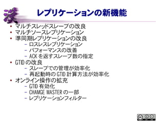 レプリケーションの新機能
● マルチスレッドスレーブの改良
●
マルチソースレプリケーション
● 準同期レプリケーションの改良
– ロスレスレプリケーション
– パフォーマンスの改善
– ACK を返すスレーブ数の指定
● GTID の改良
– スレーブでの管理が効率化
– 再起動時の GTID 計算方法が効率化
● オンライン操作の拡充
– GTID 有効化
– CHAMGE MASTER の一部
– レプリケーションフィルター
 