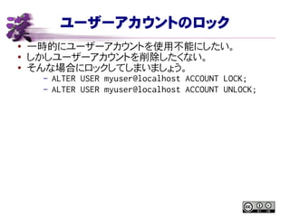 ユーザーアカウントのロック
● 一時的にユーザーアカウントを使用不能にしたい。
●
しかしユーザーアカウントを削除したくない。
● そんな場合にロックしてしまいましょう。
– ALTER USER myuser@localhost ACCOUNT LOCK;
– ALTER USER myuser@localhost ACCOUNT UNLOCK;
 