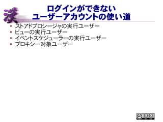 ログインができない
ユーザーアカウントの使い道
● ストアドプロシージャの実行ユーザー
●
ビューの実行ユーザー
● イベントスケジューラーの実行ユーザー
● プロキシー対象ユーザー
 