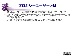 プロキシーユーザーとは
● 他のユーザーの権限を代理で拝借するユーザーのこと
●
ログイン後に別のユーザー（プロキシー対象ユーザー）の権
限が付与される
● MySQL 5.6 では外部認証と組み合わせて利用される
 
