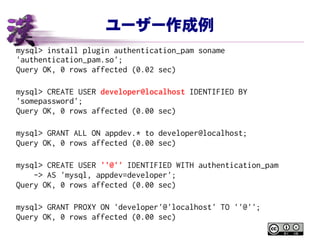 ユーザー作成例
mysql> install plugin authentication_pam soname
'authentication_pam.so';
Query OK, 0 rows affected (0.02 sec)
mysql> CREATE USER developer@localhost IDENTIFIED BY
'somepassword';
Query OK, 0 rows affected (0.00 sec)
mysql> GRANT ALL ON appdev.* to developer@localhost;
Query OK, 0 rows affected (0.00 sec)
mysql> CREATE USER ''@'' IDENTIFIED WITH authentication_pam
-> AS 'mysql, appdev=developer';
Query OK, 0 rows affected (0.00 sec)
mysql> GRANT PROXY ON 'developer'@'localhost' TO ''@'';
Query OK, 0 rows affected (0.00 sec)
 