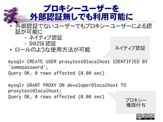 プロキシーユーザーを
外部認証無しでも利用可能に
● 外部認証でないユーザーでもプロキシーユーザーによる認
証が可能に
– ネイティブ認証
– SHA256 認証
● ロールのような使用方法が可能
mysql> CREATE USER proxytest@localhost IDENTIFIED BY
'somepassword';
Query OK, 0 rows affected (0.00 sec)
mysql> GRANT PROXY ON developer@localhost TO
proxytest@localhost;
Query OK, 0 rows affected (0.00 sec)
ネイティブ認証
プロキシー
権限付与
 