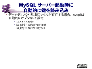 MySQL サーバー起動時に
自動的に鍵を読み込み
● データディレクトリに鍵ファイルが存在する場合、 mysqld は
自動的にオプションを設定
– ssl_ca = ca.pem
– ssl_cert = server-cert.pem
– ssl_key = server-key.pem
 