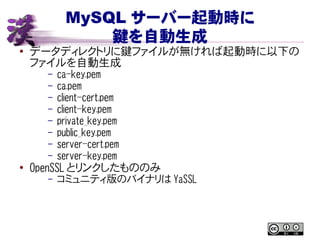 MySQL サーバー起動時に
鍵を自動生成
● データディレクトリに鍵ファイルが無ければ起動時に以下の
ファイルを自動生成
– ca-key.pem
– ca.pem
– client-cert.pem
– client-key.pem
– private_key.pem
– public_key.pem
– server-cert.pem
– server-key.pem
●
OpenSSL とリンクしたもののみ
– コミュニティ版のバイナリは YaSSL
 
