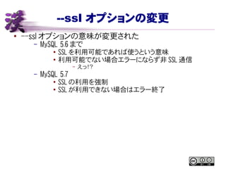 --ssl オプションの変更
● --ssl オプションの意味が変更された
– MySQL 5.6 まで
● SSL を利用可能であれば使うという意味
● 利用可能でない場合エラーにならず非 SSL 通信
– えっ！？
– MySQL 5.7
● SSL の利用を強制
●
SSL が利用できない場合はエラー終了
 
