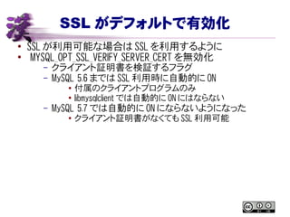 SSL がデフォルトで有効化
● SSL が利用可能な場合は SSL を利用するように
●
MYSQL_OPT_SSL_VERIFY_SERVER_CERT を無効化
– クライアント証明書を検証するフラグ
– MySQL 5.6 までは SSL 利用時に自動的に ON
●
付属のクライアントプログラムのみ
●
libmysqlclient では自動的に ON にはならない
– MySQL 5.7 では自動的に ON にならないようになった
●
クライアント証明書がなくても SSL 利用可能
 