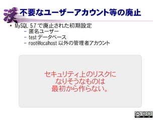 不要なユーザーアカウント等の廃止
● MySQL 5.7 で廃止された初期設定
– 匿名ユーザー
– test データベース
– root@localhost 以外の管理者アカウント
セキュリティ上のリスクに
なりそうなものは
最初から作らない。
 