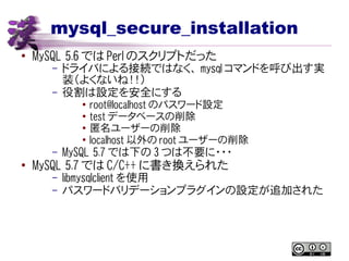 mysql_secure_installation
● MySQL 5.6 では Perl のスクリプトだった
– ドライバによる接続ではなく、 mysql コマンドを呼び出す実
装（よくないね！！）
– 役割は設定を安全にする
● root@localhost のパスワード設定
●
test データベースの削除
●
匿名ユーザーの削除
● localhost 以外の root ユーザーの削除
– MySQL 5.7 では下の 3 つは不要に・・・
●
MySQL 5.7 では C/C++ に書き換えられた
– libmysqlclient を使用
– パスワードバリデーションプラグインの設定が追加された
 
