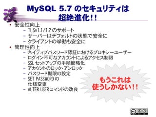 MySQL 5.7 のセキュリティは
超絶進化！！
● 安全性向上
– TLSv1.1/1.2 のサポート
– サーバーはデフォルトの状態で安全に
– クライアントの挙動も安全に
● 管理性向上
– ネイティブパスワード認証におけるプロキシーユーザー
– ログイン不可なアカウントによるアクセス制限
– SSL セットアップの手順簡略化
– アカウントのロック・アンロック
– パスワード期限の設定
– SET PASSWORD の
仕様変更
– ALTER USER コマンドの改良
もうこれは
使うしかない！！
 