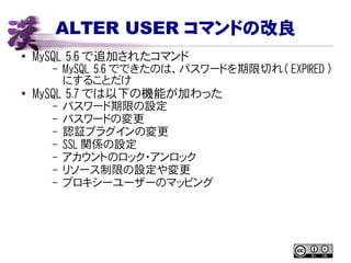 ALTER USER コマンドの改良
● MySQL 5.6 で追加されたコマンド
– MySQL 5.6 でできたのは、パスワードを期限切れ（ EXPIRED ）
にすることだけ
● MySQL 5.7 では以下の機能が加わった
– パスワード期限の設定
– パスワードの変更
– 認証プラグインの変更
– SSL 関係の設定
– アカウントのロック・アンロック
– リソース制限の設定や変更
– プロキシーユーザーのマッピング
 