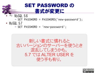 SET PASSWORD の
書式が変更に
● 〜 MySQL 5.6
– SET PASSWORD = PASSWORD('new-password');
●
MySQL 5.7
– SET PASSWORD = 'new-password';
新しい書式に慣れると
古いバージョンのサーバーを使うとき
混乱してしまうかも。
5.7 では ALTER USER を
使う手も有り。
 