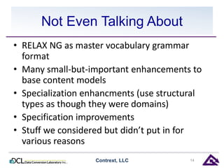 Not Even Talking About 
• RELAX NG as master vocabulary grammar 
format 
• Many small-but-important enhancements to 
base content models 
• Specialization enhancments (use structural 
types as though they were domains) 
• Specification improvements 
• Stuff we considered but didn’t put in for 
various reasons 
Contrext, LLC 14 
 