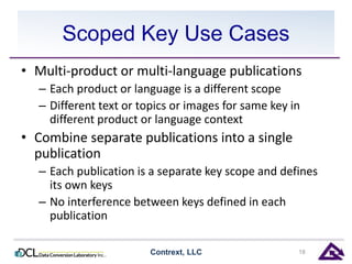 Scoped Key Use Cases 
• Multi-product or multi-language publications 
– Each product or language is a different scope 
– Different text or topics or images for same key in 
different product or language context 
• Combine separate publications into a single 
publication 
– Each publication is a separate key scope and defines 
its own keys 
– No interference between keys defined in each 
publication 
Contrext, LLC 18 
 