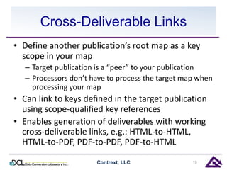 Cross-Deliverable Links 
• Define another publication’s root map as a key 
scope in your map 
– Target publication is a “peer” to your publication 
– Processors don’t have to process the target map when 
processing your map 
• Can link to keys defined in the target publication 
using scope-qualified key references 
• Enables generation of deliverables with working 
cross-deliverable links, e.g.: HTML-to-HTML, 
HTML-to-PDF, PDF-to-PDF, PDF-to-HTML 
Contrext, LLC 19 
 