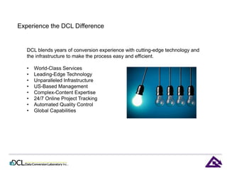 Experience the DCL Difference 
DCL blends years of conversion experience with cutting-edge technology and 
the infrastructure to make the process easy and efficient. 
• World-Class Services 
• Leading-Edge Technology 
• Unparalleled Infrastructure 
• US-Based Management 
• Complex-Content Expertise 
• 24/7 Online Project Tracking 
• Automated Quality Control 
• Global Capabilities 
 