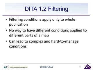 DITA 1.2 Filtering 
• Filtering conditions apply only to whole 
publication 
• No way to have different conditions applied to 
different parts of a map 
• Can lead to complex and hard-to-manage 
conditions 
Contrext, LLC 21 
 