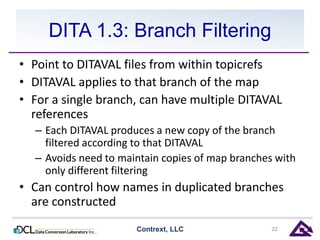 DITA 1.3: Branch Filtering 
• Point to DITAVAL files from within topicrefs 
• DITAVAL applies to that branch of the map 
• For a single branch, can have multiple DITAVAL 
references 
– Each DITAVAL produces a new copy of the branch 
filtered according to that DITAVAL 
– Avoids need to maintain copies of map branches with 
only different filtering 
• Can control how names in duplicated branches 
are constructed 
Contrext, LLC 22 
 