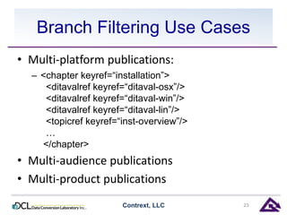 Branch Filtering Use Cases 
• Multi-platform publications: 
– <chapter keyref=“installation”> 
<ditavalref keyref=“ditaval-osx”/> 
<ditavalref keyref=“ditaval-win”/> 
<ditavalref keyref=“ditaval-lin”/> 
<topicref keyref=“inst-overview”/> 
… 
</chapter> 
• Multi-audience publications 
• Multi-product publications 
Contrext, LLC 23 
 