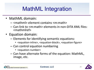 MathML Integration 
• MathML domain: 
– <mathml> element contains <m:math> 
– Can link to <m:math> elements in non-DITA XML files: 
<mathmlref> 
• Equation domain: 
– Elements for identifying semantic equations: 
• <equation-inline>, <equation-block>, <equation-figure> 
– Can control equation numbering 
• <equation-number> 
– Can have alternate forms of the equation: MathML, 
image, etc. 
Contrext, LLC 26 
 