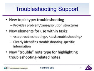 Troubleshooting Support 
• New topic type: troubleshooting 
– Provides problem/cause/solution structures 
• New elements for use within tasks: 
– <steptroubleshooting>, <tasktroubleshooting> 
– Clearly identifies troubleshooting-specific 
information 
• New “trouble” note type for highlighting 
troubleshooting-related notes 
Contrext, LLC 27 
 