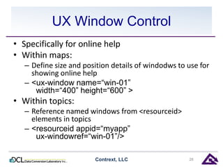 UX Window Control 
• Specifically for online help 
• Within maps: 
– Define size and position details of windodws to use for 
showing online help 
– <ux-window name=“win-01” 
width=“400” height=“600” > 
• Within topics: 
– Reference named windows from <resourceid> 
elements in topics 
– <resourceid appid=“myapp” 
ux-windowref=“win-01”/> 
Contrext, LLC 28 
 