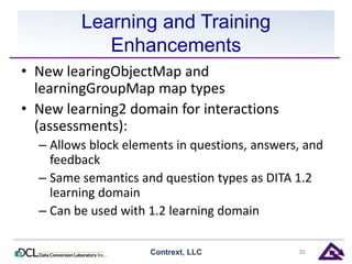 Learning and Training 
Enhancements 
• New learingObjectMap and 
learningGroupMap map types 
• New learning2 domain for interactions 
(assessments): 
– Allows block elements in questions, answers, and 
feedback 
– Same semantics and question types as DITA 1.2 
learning domain 
– Can be used with 1.2 learning domain 
Contrext, LLC 30 
 
