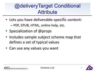 @deliveryTarget Conditional 
Attribute 
• Lets you have deliverable-specific content: 
– PDF, EPUB, HTML, online help, etc. 
• Specialization of @props 
• Includes sample subject scheme map that 
defines a set of typical values 
• Can use any values you want 
Contrext, LLC 31 
 