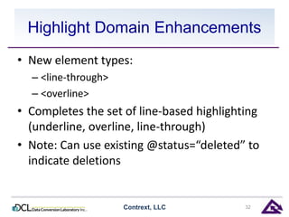 Highlight Domain Enhancements 
• New element types: 
– <line-through> 
– <overline> 
• Completes the set of line-based highlighting 
(underline, overline, line-through) 
• Note: Can use existing @status=“deleted” to 
indicate deletions 
Contrext, LLC 32 
 