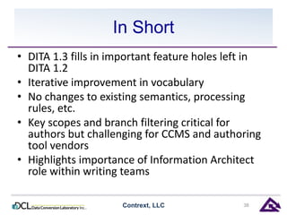 In Short 
• DITA 1.3 fills in important feature holes left in 
DITA 1.2 
• Iterative improvement in vocabulary 
• No changes to existing semantics, processing 
rules, etc. 
• Key scopes and branch filtering critical for 
authors but challenging for CCMS and authoring 
tool vendors 
• Highlights importance of Information Architect 
role within writing teams 
Contrext, LLC 38 
 