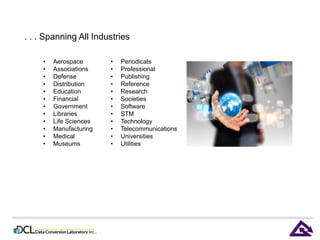. . . Spanning All Industries 
• Aerospace 
• Associations 
• Defense 
• Distribution 
• Education 
• Financial 
• Government 
• Libraries 
• Life Sciences 
• Manufacturing 
• Medical 
• Museums 
• Periodicals 
• Professional 
• Publishing 
• Reference 
• Research 
• Societies 
• Software 
• STM 
• Technology 
• Telecommunications 
• Universities 
• Utilities 
 
