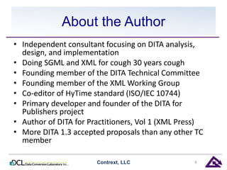 About the Author 
• Independent consultant focusing on DITA analysis, 
design, and implementation 
• Doing SGML and XML for cough 30 years cough 
• Founding member of the DITA Technical Committee 
• Founding member of the XML Working Group 
• Co-editor of HyTime standard (ISO/IEC 10744) 
• Primary developer and founder of the DITA for 
Publishers project 
• Author of DITA for Practitioners, Vol 1 (XML Press) 
• More DITA 1.3 accepted proposals than any other TC 
member 
Contrext, LLC 6 
 