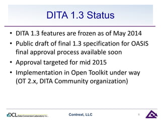 DITA 1.3 Status 
• DITA 1.3 features are frozen as of May 2014 
• Public draft of final 1.3 specification for OASIS 
final approval process available soon 
• Approval targeted for mid 2015 
• Implementation in Open Toolkit under way 
(OT 2.x, DITA Community organization) 
Contrext, LLC 8 
 