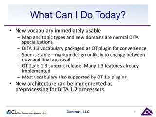 What Can I Do Today? 
• New vocabulary immediately usable 
– Map and topic types and new domains are normal DITA 
specializations 
– DITA 1.3 vocabulary packaged as OT plugin for convenience 
– Spec is stable—markup design unlikely to change between 
now and final approval 
– OT 2.x is 1.3 support release. Many 1.3 features already 
implemented 
– Most vocabulary also supported by OT 1.x plugins 
• New architecture can be implemented as 
preprocessing for DITA 1.2 processors 
Contrext, LLC 9 
 