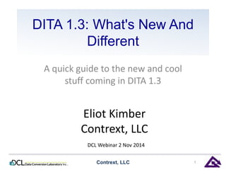 DITA 1.3: What's New And
Different
A quick guide to the new and cool
stuff coming in DITA 1.3
Contrext, LLC 1
Eliot Kimber
Contrext, LLC
DCL Webinar 2 Nov 2014
 