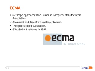ECMA
Netscape approaches the European Computer Manufacturers
Association.
JavaScript and JScript are implementations.
The spec is called ECMAScript.
ECMAScript 1 released in 1997.
10 / 48
 