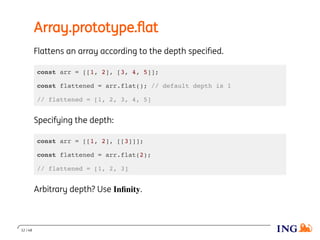 Array.prototype.ﬂat
Flattens an array according to the depth speciﬁed.
const arr = [[1, 2], [3, 4, 5]];
const flattened = arr.flat(); // default depth is 1
// flattened = [1, 2, 3, 4, 5]
Specifying the depth:
const arr = [[1, 2], [[3]]];
const flattened = arr.flat(2);
// flattened = [1, 2, 3]
Arbitrary depth? Use Inﬁnity.
12 / 48
 