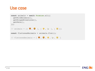 Use case
const animals = await Promise.all([
getWildAnimals(),
getWingedCreatures(),
getPets(),
]);
// animals = [[ 🦊 , 🦁 ], [ 🐥 , 🦢 ], [ 🐱 ]];
const flattenedAnimals = animals.flat();
// flattenedAnimals = [ 🦊 , 🦁 , 🐥 , 🦢 , 🐱 ]
13 / 48
 