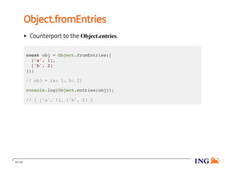 Object.fromEntries
Counterpart to the Object.entries.
const obj = Object.fromEntries([
['a', 1],
['b', 2]
]);
// obj = {a: 1, b: 2}
console.log(Object.entries(obj));
// [ ['a', 1], ['b', 2] ]
18 / 48
 