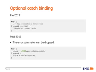 Optional catch binding
Pre 2019
try {
// Try something dangerous
} catch (error) {
logger.error(error);
}
Post 2019
The error parameter can be dropped.
try {
data = JSON.parse(response);
} catch {
data = defaultData;
}
21 / 48
 