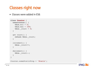Classes right now
Classes were added in ES6
class Counter {
constructor() {
this.min = 0;
this.max = 100;
this._count = 0;
}
get count() {
return this._count;
}
increment() {
this._count++;
}
decrement() {
this._count--;
}
}
Counter.someStaticProp = 'Static';
30 / 48
 