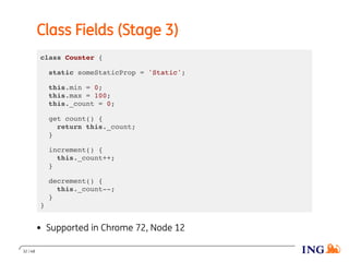 Class Fields (Stage 3)
class Counter {
static someStaticProp = 'Static';
this.min = 0;
this.max = 100;
this._count = 0;
get count() {
return this._count;
}
increment() {
this._count++;
}
decrement() {
this._count--;
}
}
Supported in Chrome 72, Node 12
32 / 48
 