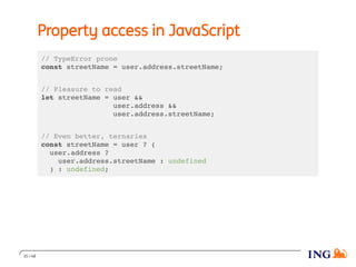 Property access in JavaScript
// TypeError prone
const streetName = user.address.streetName;
// Pleasure to read
let streetName = user &&
user.address &&
user.address.streetName;
// Even better, ternaries
const streetName = user ? (
user.address ?
user.address.streetName : undefined
) : undefined;
35 / 48
 