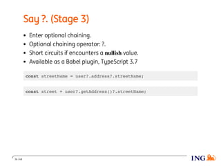 Say ?. (Stage 3)
Enter optional chaining.
Optional chaining operator: ?.
Short circuits if encounters a nullish value.
Available as a Babel plugin, TypeScript 3.7
const streetName = user?.address?.streetName;
const street = user?.getAddress()?.streetName;
36 / 48
 