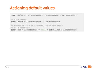 Assigning default values
const donut = incomingDonut ? incomingDonut : defaultDonut;
// alternative
const donut = incomingDonut || defaultDonut;
// except if this is a number, catch the zero's
// Or a boolean?!
const num = incomingNum == null ? defaultNum : incomingNum;
37 / 48
 