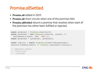 Promise.allSettled
Promise.all added in 2015
Promise.all short-circuits when one of the promises fails
Promise.allSettled returns a promise that resolves when each of
the promises has either been fulﬁlled or rejected.
const promise1 = Promise.resolve(3);
const promise2 = new Promise((resolve, reject) =>
setTimeout(reject, 100, 'foo'));
const promises = [promise1, promise2];
const results = await Promise.allSettled(promises);
results.forEach(result => console.log(result.status));
// expected output:
// "fulfilled"
// "rejected"
43 / 48
 