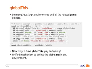 globalThis
So many JavaScript environments and all the related global
objects.
// A naive attempt at getting the global `this`. Don’t use this!
const getGlobalThis = () => {
if (typeof globalThis !== 'undefined') return globalThis;
if (typeof self !== 'undefined') return self;
if (typeof window !== 'undefined') return window;
if (typeof global !== 'undefined') return global;
// Note: this might still return the wrong result!
if (typeof this !== 'undefined') return this;
throw new Error('Unable to locate global `this`');
};
const theGlobalThis = getGlobalThis();
Now we just have globalThis, yay portability!
Uniﬁed mechanism to access the global this in any
environment.
44 / 48
 