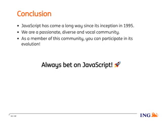 Conclusion
JavaScript has come a long way since its inception in 1995.
We are a passionate, diverse and vocal community.
As a member of this community, you can participate in its
evolution!
Always bet on JavaScript! 🚀
46 / 48
 