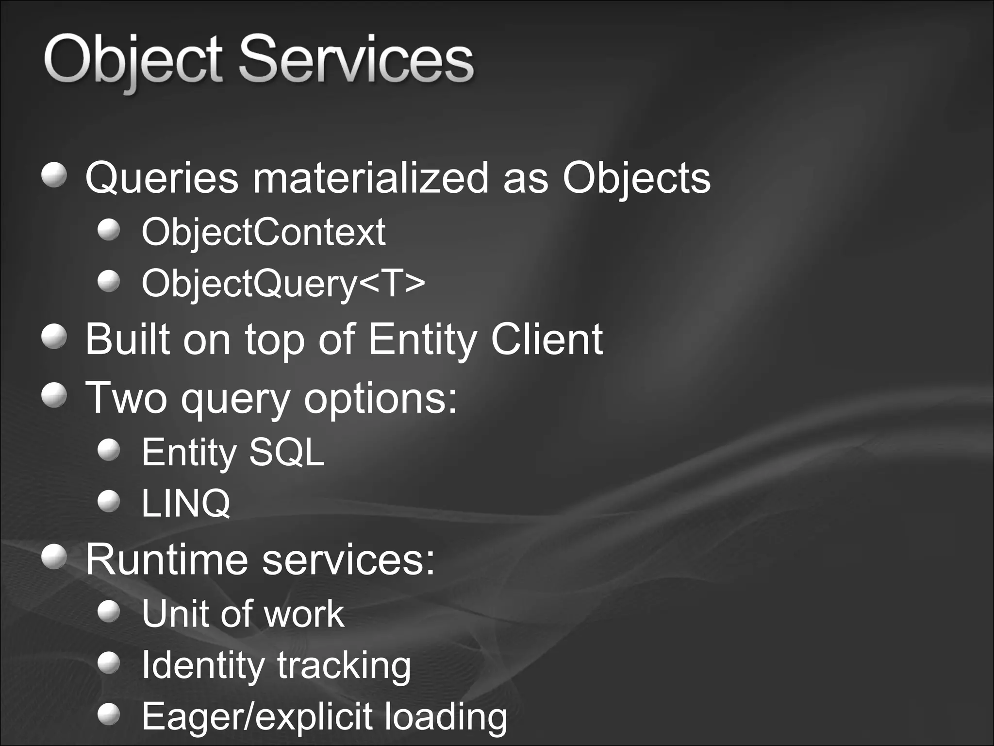 Queries materialized as Objects ObjectContext ObjectQuery<T> Built on top of Entity Client Two query options: Entity SQL LINQ Runtime services: Unit of work Identity tracking Eager/explicit loading 